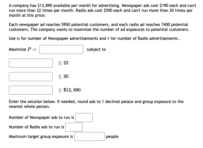 A company has $12,890 available per month for advertising. Newspaper ads cost $190 each and can't
run more than 22 times per month. Radio ads cost $590 each and can't run more than 30 times per
month at this price.
Each newspaper ad reaches 5950 potential customers, and each radio ad reaches 7400 potential
customers. The company wants to maximize the number of ad exposures to potential customers.
Use n for number of Newspaper advertisements and r for number of Radio advertisements .
Maximize P =
subject to
< 22
< 30
< $12, 890
Enter the solution below. If needed, round ads to 1 decimal palace and group exposure to the
nearest whole person.
Number of Newspaper ads to run is
Number of Radio ads to run is
Maximum target group exposure is
рeople
