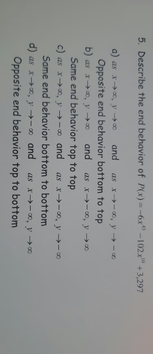 5. Describe the end behavior of P(x)=-6x -102x0 +3,297
a) as x→ 00, y 0
and
as x -0, y -o
Opposite end behavior bottom to top
b) as x→o, y00
and
as x -0, y ∞
Same end behavior top to top
c) as x→00, y →-o and
as x -∞, y →-∞
Same end behavior bottom to bottom
d) as xoo, y →-0 and
as x→-0, y→∞
Opposite end behavior top to bottom
