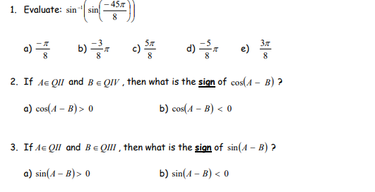 - 45.7
sin
8.
1. Evaluate: sin
-1
o)
b)
c)
8
37
e)
8
8.
2. If Ae QII and Be QIV , then what is the sign of cos(A – B) ?
a) cos(4 – B) > 0
b) cos(A – B) < 0
3. If Ae QII and BE QIII , then what is the sign of sin(A – B) ?
a) sin(A – B)> 0
b) sin(A – B) < 0
