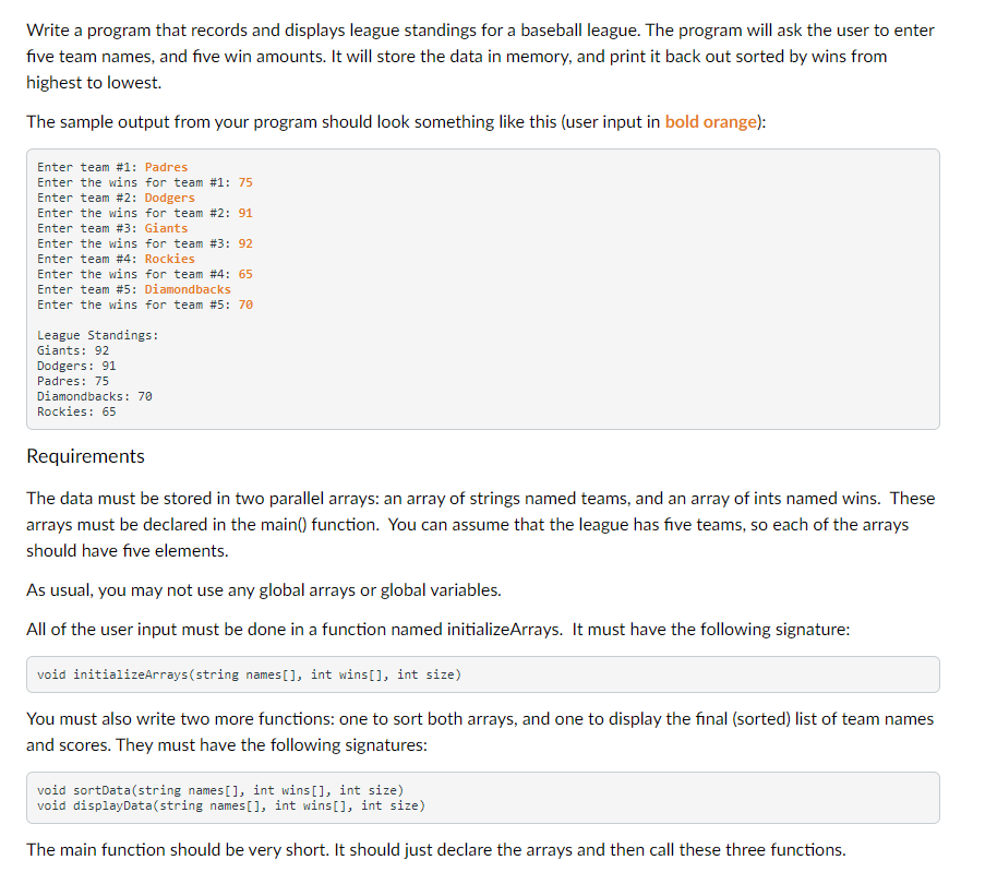 Write a program that records and displays league standings for a baseball league. The program will ask the user to enter
five team names, and five win amounts. It will store the data in memory, and print it back out sorted by wins from
highest to lowest.
The sample output from your program should look something like this (user input in bold orange):
Enter team #1: Padres
Enter the wins for team #1: 75
Enter team #2: Dodgers
Enter the wins for team #2: 91
Enter team #3: Giants
Enter the wins for team #3: 92
Enter team #4: Rockies
Enter the wins for team #4: 65
Enter team #5: Diamondbacks
Enter the wins for team #5: 70
League Standings:
Giants: 92
Dodgers: 91
Padres: 75
Diamondbacks: 70
Rockies: 65
Requirements
The data must be stored in two parallel arrays: an array of strings named teams, and an array of ints named wins. These
arrays must be declared in the main() function. You can assume that the league has five teams, so each of the arrays
should have five elements.
As usual, you may not use any global arrays or global variables.
All of the user input must be done in a function named initializeArrays. It must have the following signature:
void initializeArrays(string names [], int wins[], int size)
You must also write two more functions: one to sort both arrays, and one to display the final (sorted) list of team names
and scores. They must have the following signatures:
void sortData(string names[], int wins[], int size)
void displayData(string names[], int wins[], int size)
The main function should be very short. It should just declare the arrays and then call these three functions.
