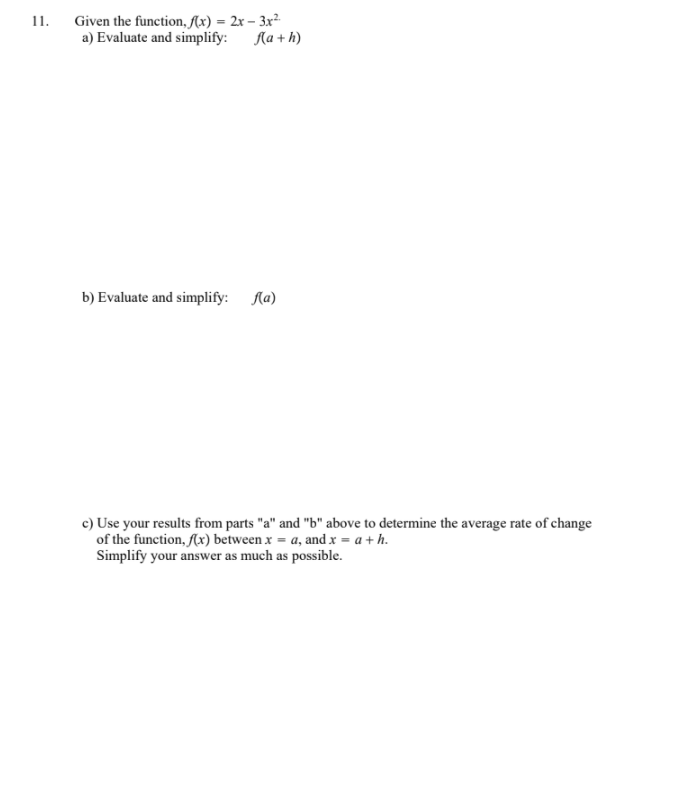 11.
Given the function, Ax) = 2x – 3x²
a) Evaluate and simplify:
Aa + h)
b) Evaluate and simplify: Ka)
c) Use your results from parts "a" and "b" above to determine the average rate of change
of the function, f(x) between x = a, and x = a + h.
Simplify your answer as much as possible.
