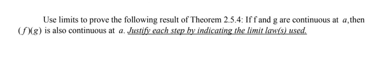 ## Theorem 2.5.4: Continuity of Combined Functions

**Problem Statement:**

Use limits to prove the following result of Theorem 2.5.4: If \( f \) and \( g \) are continuous at \( a \), then \( (f(g)) \) is also continuous at \( a \). **Justify each step by indicating the limit law(s) used.**

**Detailed Explanation:**

1. **Given:** Functions \( f \) and \( g \) are continuous at \( a \).
2. **Goal:** Prove that the composition \( (f \circ g) \) is continuous at \( a \) using limit laws.
3. **Using Limit Laws:**
   - Continuity at a point \( a \) means:
     \[
     \lim_{x \to a} f(x) = f(a) \quad \text{and} \quad \lim_{x \to a} g(x) = g(a)
     \]
   - We need to show that:
     \[
     \lim_{x \to a} (f(g(x))) = f(g(a))
     \]

4. **Step-by-step Justification:**
   - **Step 1:** Since \( g \) is continuous at \( a \):
     \[
     \lim_{x \to a} g(x) = g(a)
     \]
     Utilizing the definition of continuity.
   
   - **Step 2:** Next, consider the function \( f \). Since \( f \) is continuous at \( g(a) \):
     \[
     \lim_{x \to g(a)} f(x) = f(g(a))
     \]
     Again, use the definition of continuity for \( f \).

   - **Step 3:** Combine the above statements using the property of limits:
     \[
     \lim_{x \to a} f(g(x)) = f \left( \lim_{x \to a} g(x) \right) = f(g(a))
     \]
     This uses the limit law which states that the limit of a composition of functions is the composition of the limits, provided the inner function limit exists at that point.

Therefore, it is proven that \( (f \circ g) \) is continuous at \( a \).

**Conclusion:**

By using the definitions of continuity and properties of limits, we