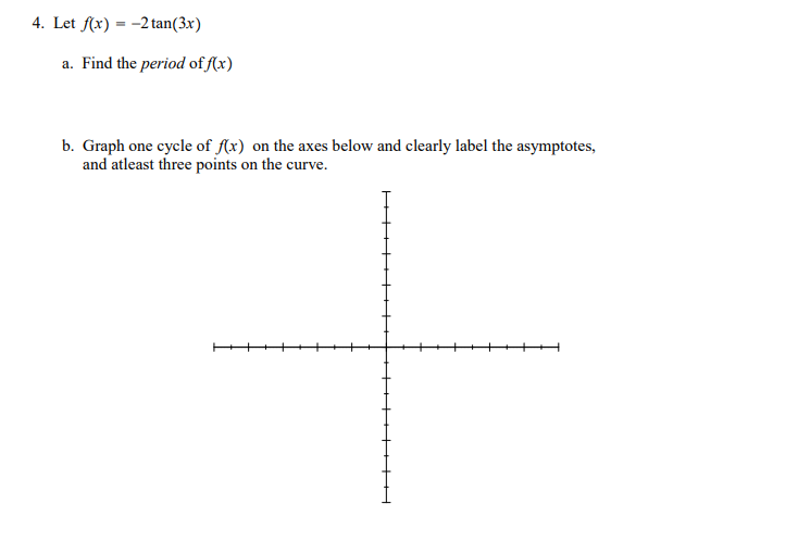 4. Let f(x) = -2tan(3x)
a. Find the period of f(x)
b. Graph one cycle of A(x) on the axes below and clearly label the asymptotes,
and atleast three points on the curve.
+++++++H
