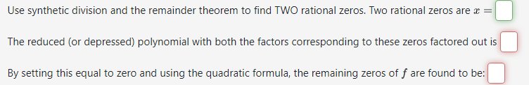 Use synthetic division and the remainder theorem to find TWO rational zeros. Two rational zeros are x =
The reduced (or depressed) polynomial with both the factors corresponding to these zeros factored out is
By setting this equal to zero and using the quadratic formula, the remaining zeros of f are found to be: