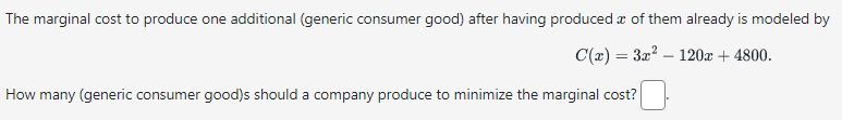 The marginal cost to produce one additional (generic consumer good) after having produced a of them already is modeled by
C(x) = 3x² 120x + 4800.
How many (generic consumer good)s should a company produce to minimize the marginal cost?