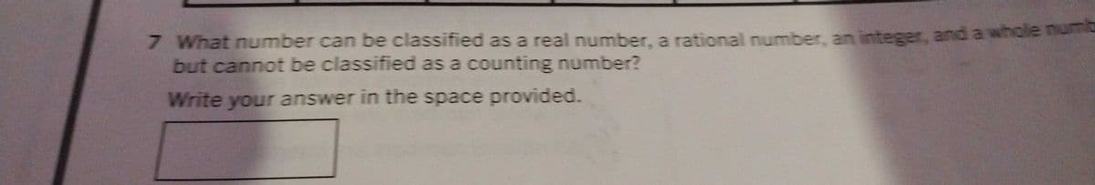 7 What number can be classified as a real number, a rational number, an integer, and a whole numb
but cannot be classified as a counting number?
Write your answer in the space provided.