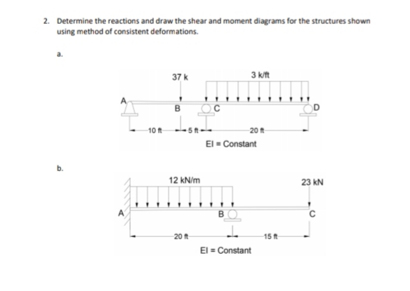 2. Determine the reactions and draw the shear and moment diagrams for the structures shown
using method of consistent deformations.
37 k
3 k/ft
.....
10 ft
5 ft
20 t
El = Constant
12 kN/m
23 kN
BO
20 ft
15ft
El = Constant
