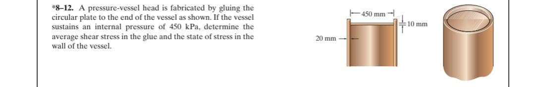 *8-12. A pressure-vessel head is fabricated by gluing the
circular plate to the end of the vessel as shown. If the vessel
sustains an internal pressure of 450 kPa, determine the
average shear stress in the glue and the state of stress in the
wall of the vessel.
E450 mm
10 mm
20 mm -
