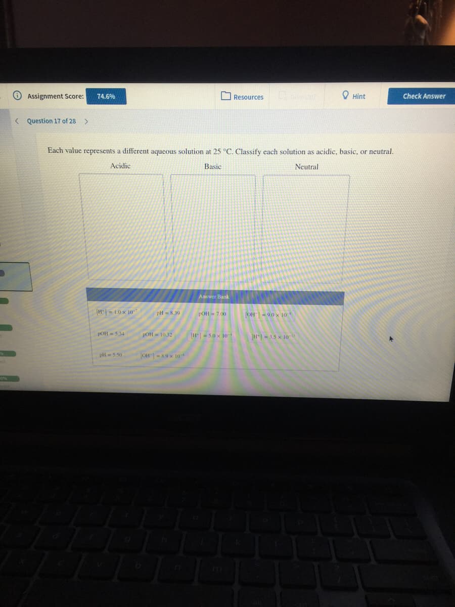 Assignment Score:
74.6%
Resources
O Hint
Check Answer
< Question 17 of 28
Each value represents a different aqueous solution at 25 °C. Classify each solution as acidic, basic, or neutral.
Acidic
Basic
Neutral
Answer Bank
H|= 1.0 x 10-7
РОН 3 7.00
pH = 8,39
OH= 9.0 x 1o
POH = 5.34
POH = 10.32
H = 5.0 x 10
[H- 3.5 x 10-D
pH= 5.50
OH = 8.9 x 10
