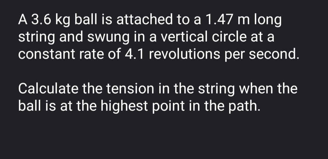 A 3.6 kg ball is attached to a 1.47 m long
string and swung in a vertical circle at a
constant rate of 4.1 revolutions per second.
Calculate the tension in the string when the
ball is at the highest point in the path.
