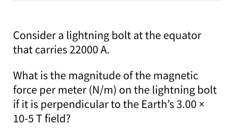 Consider a lightning bolt at the equator
that carries 22000 A.
What is the magnitude of the magnetic
force per meter (N/m) on the lightning bolt
if it is perpendicular to the Earth's 3.00 ×
10-5 T field?
