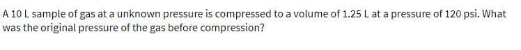 A 10 L sample of gas at a unknown pressure is compressed to a volume of 1.25 L at a pressure of 120 psi. What
was the original pressure of the gas before compression?
