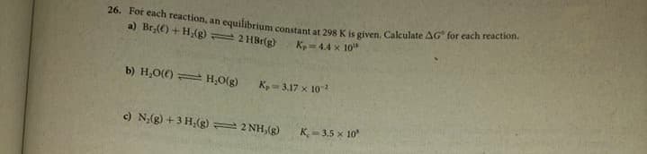 26. For each reaction, an equilibrium constant at 298 K is given. Calculate AG for each reaction.
a) Br() + H,(g) 2 HBr(g)
K,- 4.4 x 10"
b) H,O(() = H,O(g)
K,= 3.17 x 101
c) N;(g) + 3 Hạ(g) 2 NH,(g)
K = 3,5 x 10
