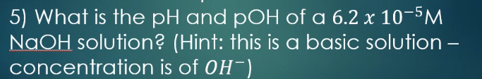 5) What is the pH and pOH of a 6.2 x 10-5M
NaOH solution? (Hint: this is a basic solution –
concentration is of OH-)
-
