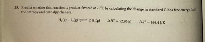 23. Predict whether this reaction is product-favored at 25°C by calculating the change in standard Gibbs free energy from
the entropy and enthalpy changes.
H;(g) + 1,(g) 2 HI(g)
AH° = 52.96 kJ
AS° = 166.4 J/K
%3D
%3D
