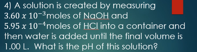 4) A solution is created by measuring
3.60 x 10-3moles of NaOH and
5.95 x 10-4moles of HCl into a container and
then water is added until the final volume is
1.00 L. What is the pH of this solution?
