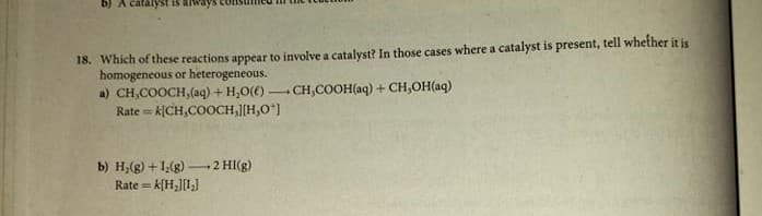 18. Which of these reactions appear to involve a catalyst? In those cases where a catalyst is present, tell whether it is
homogeneous or heterogeneous.
a) CH,COOCH,(aq) + H,O(() CH,COOH(aq) + CH,OH(aq)
Rate = k[CH,COOCH,[H,O"]
b) H;(g) +1(g) -
Rate = k[H,][I,]
+2 HI(g)
%3D
