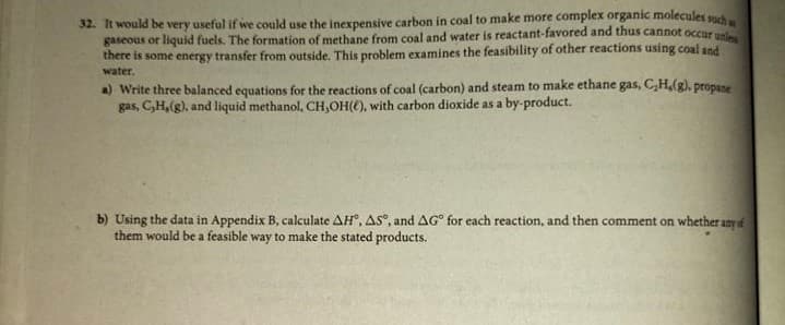 32. It would be very useful if we could use the inexpensive carbon in coal to make more complex organic molecules such
gaseous or liquid fuels. The formation of methane from coal and water is reactant-favored and thus cannot occur
there is some energy transfer from outside. This problem examines the feasibility of other reactions using coal and
water.
a) Write three balanced equations for the reactions of coal (carbon) and steam to make ethane gas, C,H,(g), propase
gas, C,H,(g), and liquid methanol, CH,OH(C), with carbon dioxide as a by-product.
b) Using the data in Appendix B, calculate AH, AS", and AG° for each reaction, and then comment on whether any f
them would be a feasible way to make the stated products.
