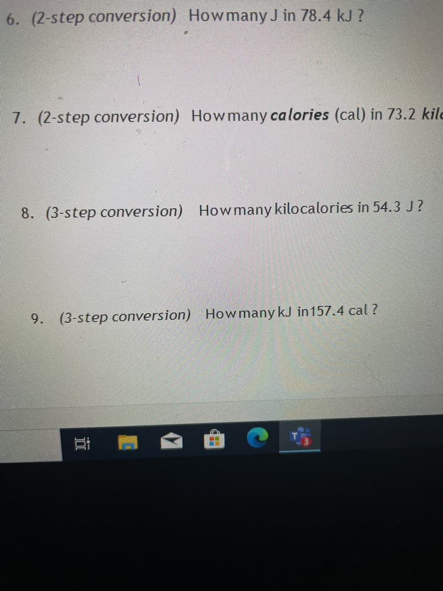 6. (2-step conversion) Howmany J in 78.4 kJ ?
7. (2-step conversion) How many calories (cal) in 73.2 kilo
8. (3-step conversion) Howmany kilocalories in 54.3 J?
9. (3-step conversion) HowmanykJ in157.4 cal ?
