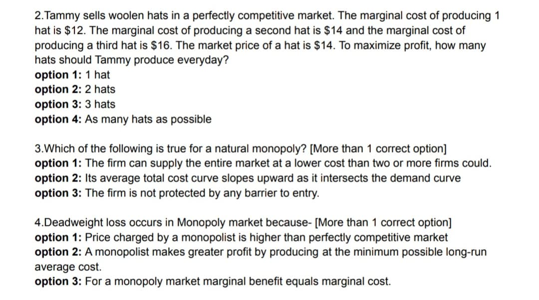 2.Tammy sells woolen hats in a perfectly competitive market. The marginal cost of producing 1
hat is $12. The marginal cost of producing a second hat is $14 and the marginal cost of
producing a third hat is $16. The market price of a hat is $14. To maximize profit, how many
hats should Tammy produce everyday?
option 1: 1 hat
option 2: 2 hats
option 3: 3 hats
option 4: As many hats as possible
3.Which of the following is true for a natural monopoly? [More than 1 correct option]
option 1: The firm can supply the entire market at a lower cost than two or more firms could.
option 2: Its average total cost curve slopes upward as it intersects the demand curve
option 3: The firm is not protected by any barrier to entry.
4.Deadweight loss occurs in Monopoly market because- [More than 1 correct option]
option 1: Price charged by a monopolist is higher than perfectly competitive market
option 2: A monopolist makes greater profit by producing at the minimum possible long-run
average cost.
option 3: For a monopoly market marginal benefit equals marginal cost.
