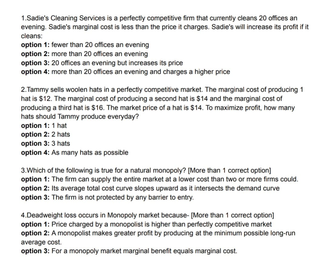 1.Sadie's Cleaning Services is a perfectly competitive firm that currently cleans 20 offices an
evening. Sadie's marginal cost is less than the price it charges. Sadie's will increase its profit if it
cleans:
option 1: fewer than 20 offices an evening
option 2: more than 20 offices an evening
option 3: 20 offices an evening but increases its price
option 4: more than 20 offices an evening and charges a higher price
2.Tammy sells woolen hats in a perfectly competitive market. The marginal cost of producing 1
hat is $12. The marginal cost of producing a second hat is $14 and the marginal cost of
producing a third hat is $16. The market price of a hat is $14. To maximize profit, how many
hats should Tammy produce everyday?
option 1: 1 hat
option 2: 2 hats
option 3: 3 hats
option 4: As many hats as possible
3.Which of the following is true for a natural monopoly? [More than 1 correct option]
option 1: The firm can supply the entire market at a lower cost than two or more firms could.
option 2: Its average total cost curve slopes upward as it intersects the demand curve
option 3: The firm is not protected by any barrier to entry.
4.Deadweight loss occurs in Monopoly market because- [More than 1 correct option]
option 1: Price charged by a monopolist is higher than perfectly competitive market
option 2: A monopolist makes greater profit by producing at the minimum possible long-run
average cost.
option 3: For a monopoly market marginal benefit equals marginal cost.
