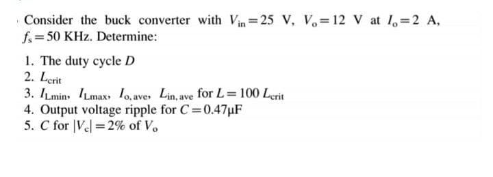 Consider the buck converter with Vin 25 V, V 12 V at I, 2 A,
f= 50 KHz. Determine:
1. The duty cycle D
2. Lerit
3. ILmins ILmax, 1o, ave, Lin, ave for L=100 Lerit
4. Output voltage ripple for C=0.47µF
5. C for |Vel =2% of Vo
