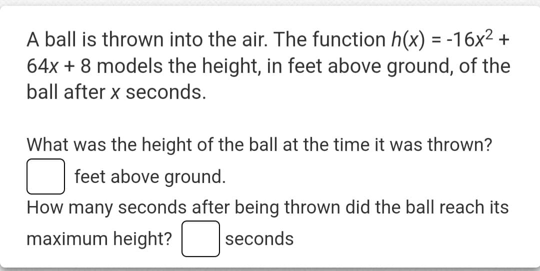 A ball is thrown into the air. The function h(x) = -16x² +
64x + 8 models the height, in feet above ground, of the
ball after x seconds.
What was the height of the ball at the time it was thrown?
feet above ground.
How many seconds after being thrown did the ball reach its
maximum height? seconds