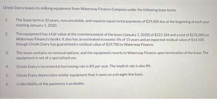 Oriole Dairy leases its milking equipment from Waterway Finance Company under the following lease terms.
The lease term is 10 years, noncancelable, and requires equal rental payments of $29,400 due at the beginning of each year
starting January 1,2020.
1.
The equipment has a fair value at the commencement of the lease (January 1, 2020) of $222.184 and a cost of $231.000 on
Waterway Finance's books. It also has an estimated economic life of 15 years and an expected residual value of $14,100,
though Oriole Dairy has guaranteed a residual value of $19.700 to Waterway Finance.
2.
The lease contains no renewal options, and the equipment reverts to Waterway Finance upon termination of the lease. The
equipment is not of a specialized use.
4.
Oriole Dairy's incremental borrowing rate is 8% per year. The implicit rate is also 8%.
Oriole Dairy depreciates similar equipment that it owns on a straight-line basis.
6.
Collectibility of the payments is probable.
3.
5.
