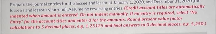 Prepare the journal entries for the lessee and lessor at January 1, 2020, and December 31,
lessee's and lessor's year-end). Assume no reversing entries. (Credit account titles are automatically
indented when amount is entered. Do not indent manually. If no entry is required, select "No
Entry" for the account titles and enter 0 for the amounts. Round present value factor
calculations to 5 decimal places, e.g. 1.25125 and final answers to 0 decimal places, e.g. 5,250.)
