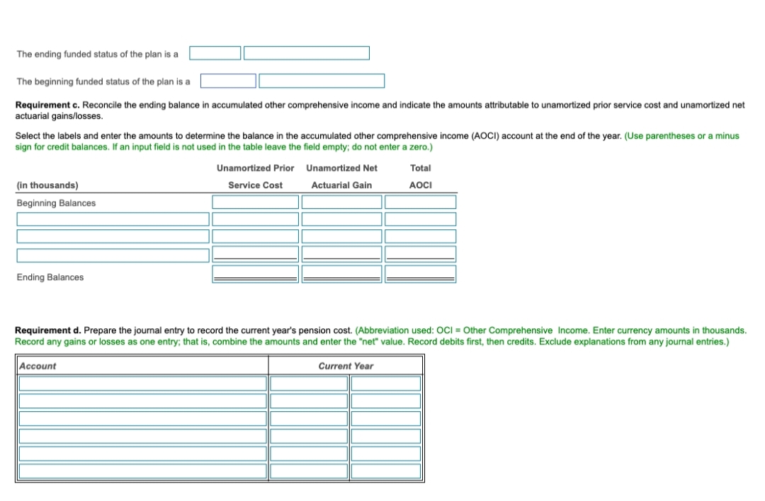 The ending funded status of the plan is a
The beginning funded status of the plan is a
Requirement c. Reconcile the ending balance in accumulated other comprehensive income and indicate the amounts attributable to unamortized prior service cost and unamortized net
actuarial gains/losses.
Select the labels and enter the amounts to determine the balance in the accumulated other comprehensive income (AOCI) account at the end of the year. (Use parentheses or a minus
sign for credit balances. If an input field is not used in the table leave the field empty; do not enter a zero.)
Unamortized Prior Unamortized Net
Total
(in thousands)
Service Cost
Actuarial Gain
AOCI
Beginning Balances
Ending Balances
Requirement d. Prepare the journal entry to record the current year's pension cost. (Abbreviation used: OCI = Other Comprehensive Income. Enter currency amounts in thousands.
Record any gains or losses as one entry; that is, combine the amounts and enter the "net" value. Record debits first, then credits. Exclude explanations from any journal entries.)
Account
Current Year
