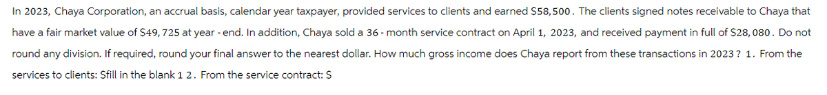 In 2023, Chaya Corporation, an accrual basis, calendar year taxpayer, provided services to clients and earned $58,500. The clients signed notes receivable to Chaya that
have a fair market value of $49,725 at year-end. In addition, Chaya sold a 36-month service contract on April 1, 2023, and received payment in full of $28,080. Do not
round any division. If required, round your final answer to the nearest dollar. How much gross income does Chaya report from these transactions in 2023? 1. From the
services to clients: $fill in the blank 1 2. From the service contract: S