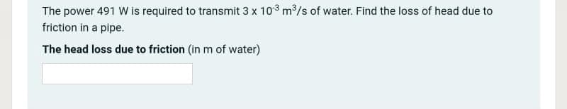 The power 491 W is required to transmit 3 x 103 m/s of water. Find the loss of head due to
friction in a pipe.
The head loss due to friction (in m of water)
