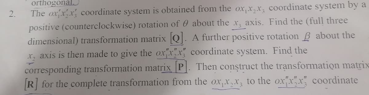 orthogonal.
The oxxx coordinate system is obtained from the ox,x,x, coordinate system by a
positive (counterclockwise) rotation of 0 about the x, axis. Find the (full three
dimensional) transformation matrix Q. Afurther positive rotation B about the
x, axis is then made to give the ox"x"x" coordinate system. Find the
2.
corresponding transformation matrix P. Then construct the trạnsformation matrix
R for the complete transformation from the ox,t,X; to the ox"x"x" coordinate
