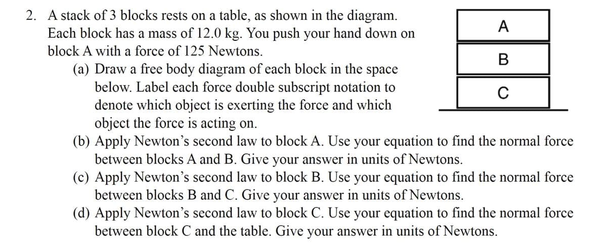 2. A stack of 3 blocks rests on a table, as shown in the diagram.
Each block has a mass of 12.0 kg. You push your hand down on
block A with a force of 125 Newtons.
A
B
C
(a) Draw a free body diagram of each block in the space
below. Label each force double subscript notation to
denote which object is exerting the force and which
object the force is acting on.
(b) Apply Newton's second law to block A. Use your equation to find the normal force
between blocks A and B. Give your answer in units of Newtons.
(c) Apply Newton's second law to block B. Use your equation to find the normal force
between blocks B and C. Give your answer in units of Newtons.
(d) Apply Newton's second law to block C. Use your equation to find the normal force
between block C and the table. Give your answer in units of Newtons.