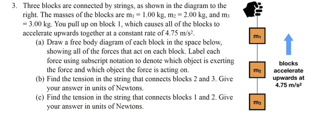 3. Three blocks are connected by strings, as shown in the diagram to the
right. The masses of the blocks are m₁ = 1.00 kg, m₂ = 2.00 kg, and m3
= 3.00 kg. You pull up on block 1, which causes all of the blocks to
accelerate upwards together at a constant rate of 4.75 m/s².
(a) Draw a free body diagram of each block in the space below,
showing all of the forces that act on each block. Label each
force using subscript notation to denote which object is exerting
the force and which object the force is acting on.
(b) Find the tension in the string that connects blocks 2 and 3. Give
your answer in units of Newtons.
(c) Find the tension in the string that connects blocks 1 and 2. Give
your answer in units of Newtons.
m₁
m₂
m3
blocks
accelerate
upwards at
4.75 m/s²