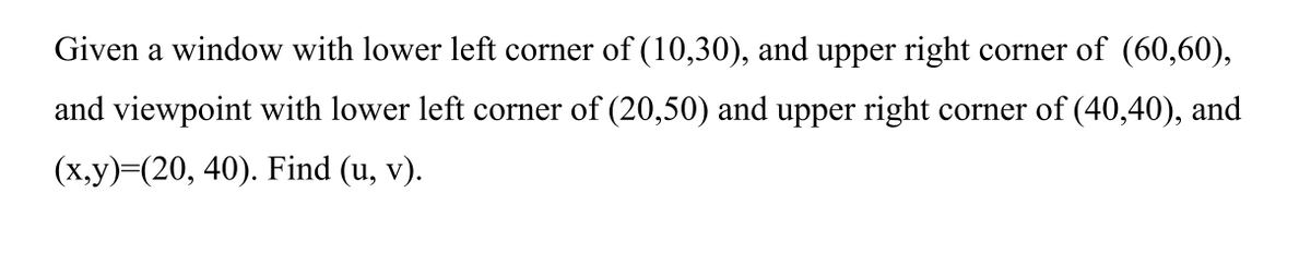 Given a window with lower left corner of (10,30), and upper right corner of (60,60),
and viewpoint with lower left corner of (20,50) and upper right corner of (40,40), and
(х,у)-(20, 40). Find (u, v).
