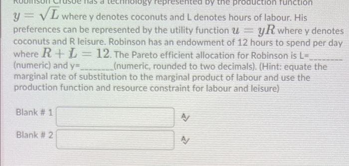 logy represented by the production function
y VL where y denotes coconuts and L denotes hours of labour. His
preferences can be represented by the utility function u
coconuts and R leisure. Robinson has an endowment of 12 hours to spend per day
where R+ L= 12. The Pareto efficient allocation for Robinson is L=
(numeric) and y=
marginal rate of substitution to the marginal product of labour and use the
production function and resource constraint for labour and leisure).
yRwhere y denotes
(numeric, rounded to two decimals). (Hint: equate the
Blank # 1
Blank # 2
