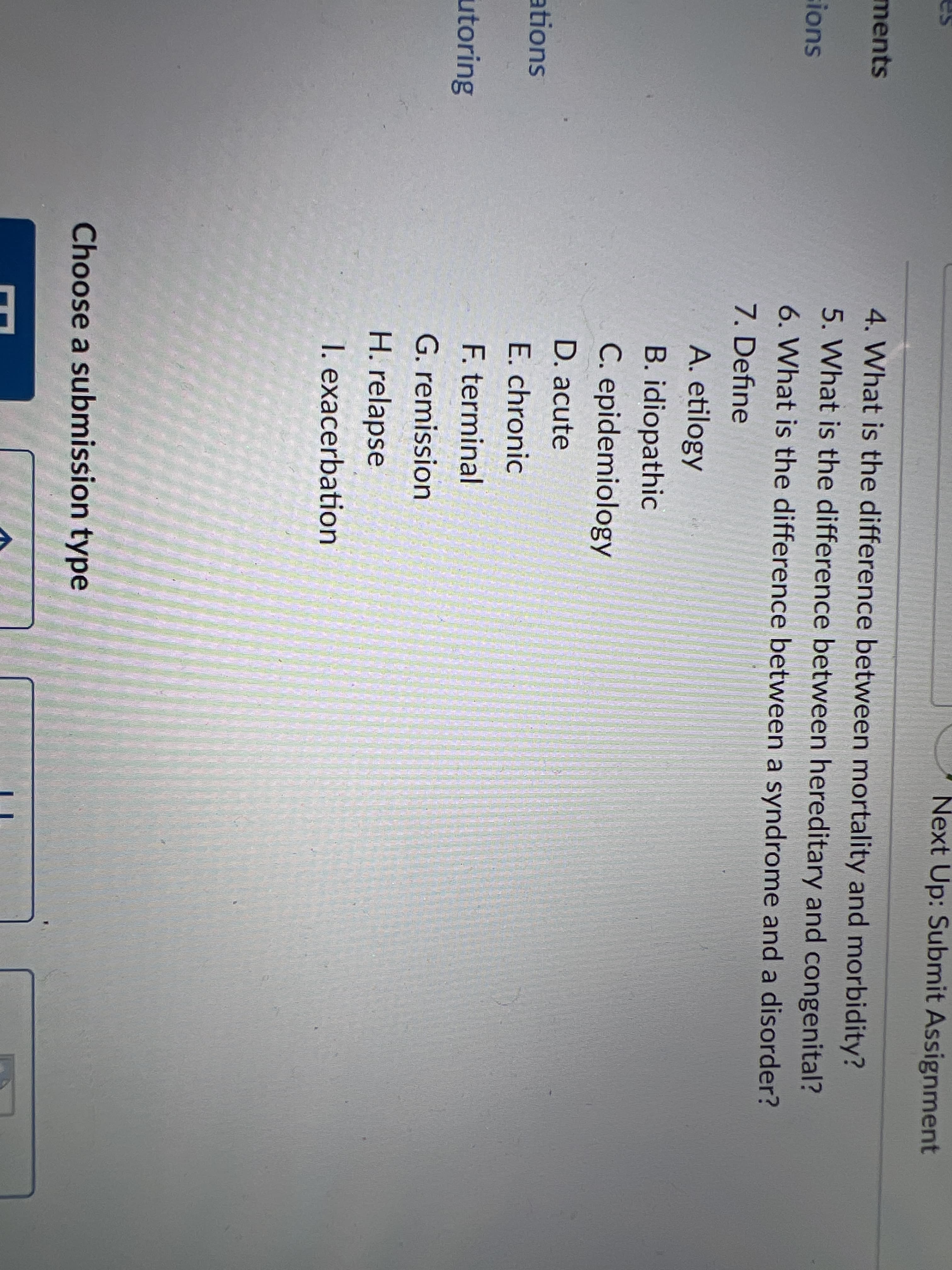 Next Up: Submit Assignment
ments
4. What is the difference between mortality and morbidity?
5. What is the difference between hereditary and congenital?
sions
6. What is the difference between a syndrome and a disorder?
7. Define
A. etilogy
B. idiopathic
C. epidemiology
D. acute
ations
E. chronic
utoring
F. terminal
G. remission
H. relapse
1. exacerbation
Choose a submission type
E
