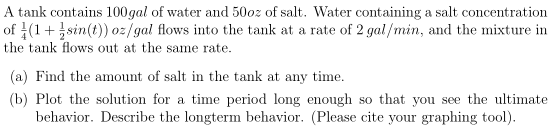 A tank contains 100gal of water and 50oz of salt. Water containing a salt concentration
of (1+sin(t)) oz/gal flows into the tank at a rate of 2 gal/min, and the mixture in
the tank flows out at the same rate.
(a) Find the amount of salt in the tank at any time.
(b) Plot the solution for a time period long enough so that you see the ultimate
behavior. Describe the longterm behavior. (Please cite your graphing tool).
SO

