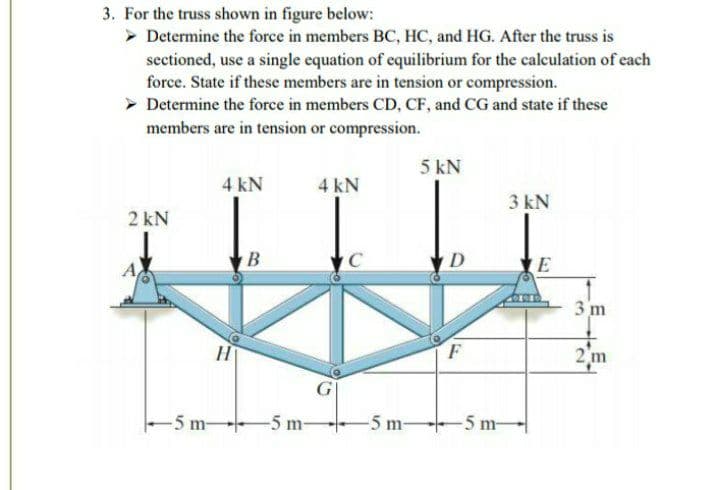 3. For the truss shown in figure below:
> Determine the force in members BC, HC, and HG. After the truss is
sectioned, use a single equation of equilibrium for the calculation of each
force. State if these members are in tension or compression.
> Determine the force in members CD, CF, and CG and state if these
members are in tension or compression.
5 kN
4 kN
4 kN
3 kN
2 kN
B
D
E
3 m
H
F
2 m
-5 m-
-5 m-
5 m-
-5 m-
