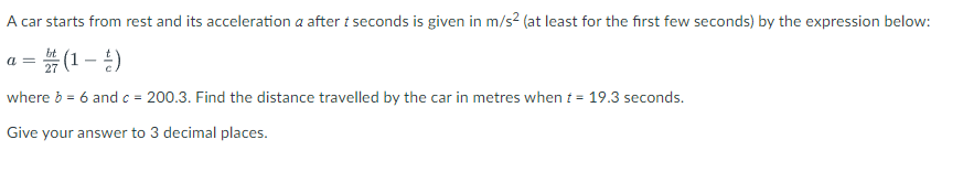 A car starts from rest and its acceleration a after t seconds is given in m/s² (at least for the first few seconds) by the expression below:
=(1-¹)
where b = 6 and c = 200.3. Find the distance travelled by the car in metres when t = 19.3 seconds.
Give your answer to 3 decimal places.
a =