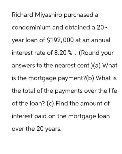 Richard Miyashiro purchased a
condominium and obtained a 20-
year loan of $192, 000 at an annual
interest rate of 8.20%. (Round your
answers to the nearest cent.)(a) What
is the mortgage payment? (b) What is
the total of the payments over the life
of the loan? (c) Find the amount of
interest paid on the mortgage loan
over the 20 years.