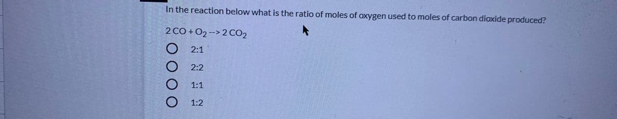 In the reaction below what is the ratio of moles of oxygen used to moles of carbon dioxide produced?
2 CO + 02 --> 2 CO2
O 2:1
2:2
1:1
1:2
O0O O
