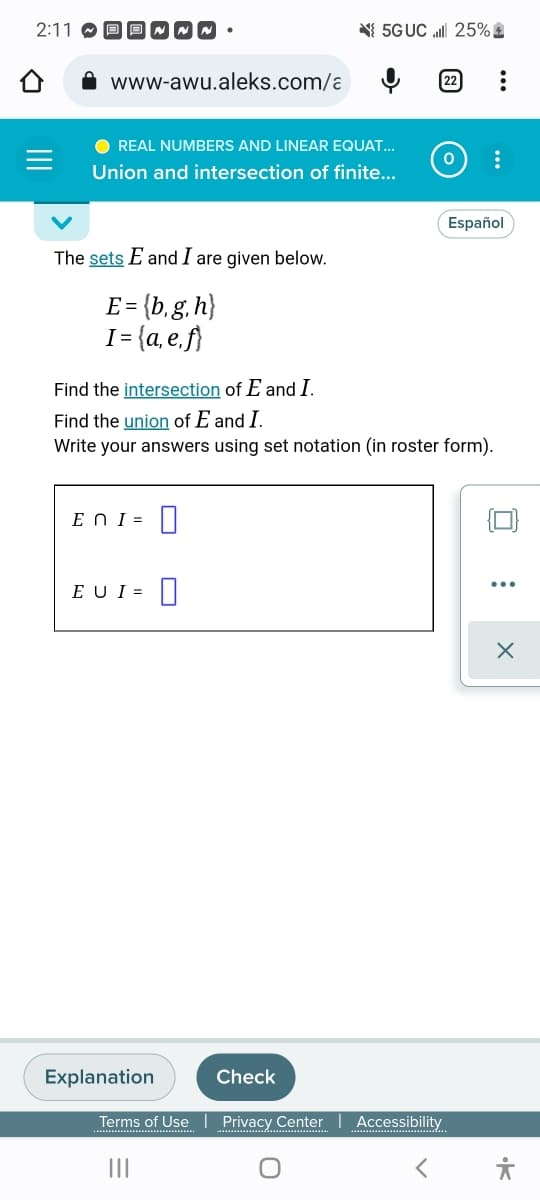 2:11
www-awu.aleks.com/a
~~.
● REAL NUMBERS AND LINEAR EQUAT...
Union and intersection of finite...
The sets E and I are given below.
E = {b,g, h}
I= {a,e,f}
En I=
EU I = 0
Explanation
5G UC l 25%
Find the intersection of E and I.
Find the union of E and I.
Write your answers using set notation (in roster form).
Check
0 :
Español
Terms of Use | Privacy Center Accessibility
|||
0
:
X
유