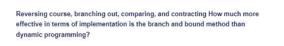 Reversing course, branching out, comparing, and contracting How much more
effective in terms of implementation is the branch and bound method than
dynamic programming?