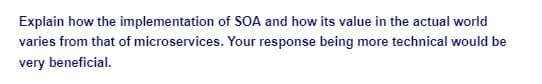 Explain how the implementation
of SOA and how its value in the actual world
varies from that of microservices. Your response being more technical would be
very beneficial.