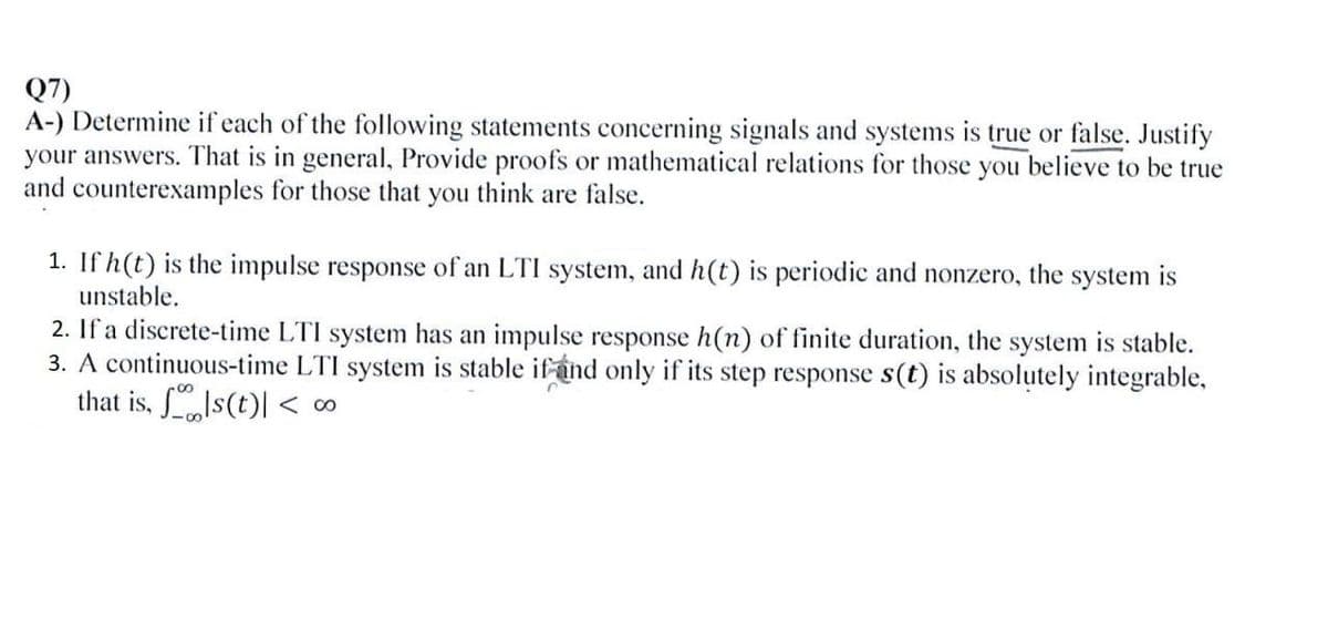 Q7)
A-) Determine if each of the following statements concerning signals and systems is true or false. Justify
your answers. That is in general, Provide proofs or mathematical relations for those you believe to be true
and counterexamples for those that you think are false.
1. If h(t) is the impulse response of an LTI system, and h(t) is periodic and nonzero, the system is
unstable.
2. If a discrete-time LTI system has an impulse response h(n) of finite duration, the system is stable.
3. A continuous-time LTI system is stable if and only if its step response s(t) is absolutely integrable,
that is, s(t) < 00