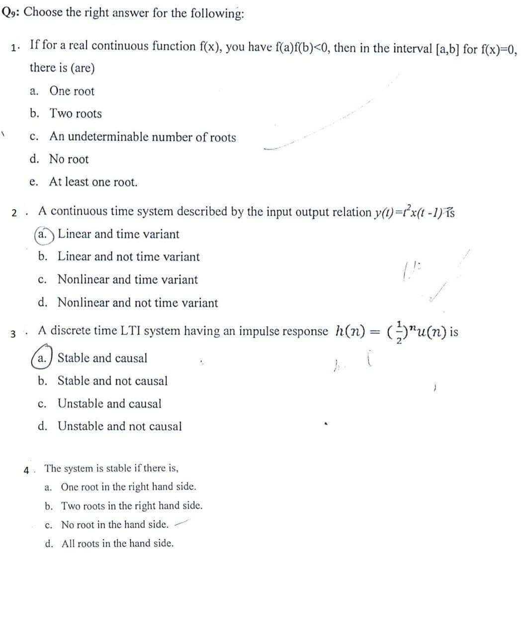 Q9: Choose the right answer for the following:
1.
If for a real continuous function f(x), you have f(a) f(b)<0, then in the interval [a,b] for f(x)=0,
there is (are)
a. One root
b. Two roots
c. An undeterminable number of roots
d. No root
e. At least one root.
A
2.
A continuous time system described by the input output relation y(t) = x(t-1) is
a. Linear and time variant
b. Linear and not time variant
c. Nonlinear and time variant
d. Nonlinear and not time variant
A discrete time LTI system having an impulse response h(n) = (²-)¹u(n) is
(
h
3
4.
a. Stable and causal
b. Stable and not causal
c. Unstable and causal
d. Unstable and not causal
The system is stable if there is,
a. One root in the right hand side.
b. Two roots in the right hand side.
c. No root in the hand side.
d. All roots in the hand side.
(1