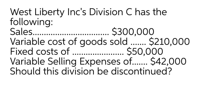 West Liberty Inc's Division C has the
following:
Sales..
Variable cost of goods sold .. $210,000
Fixed costs of ..
Variable Selling Expenses of.. $42,000
Should this division be discontinued?
.. $300,000
.. $50,000
