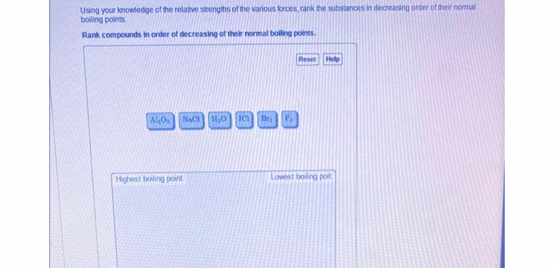 Using your knowledge of the relative strengths of the various forces, rank the substances in decreasing order of their normal
boiling points
Rank compounds in order of decreasing of their normal bolling points.
Reset
Help
OTV
NACI
H,0
IC Bry F,
Highest boiling point
Lowest boiling poit
